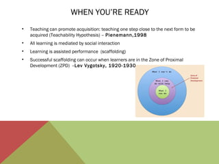 WHEN YOU’RE READY
•

Teaching can promote acquisition: teaching one step close to the next form to be
acquired (Teachability Hypothesis) – Pienemann,1998

•

All learning is mediated by social interaction

•

Learning is assisted performance (scaffolding)

•

Successful scaffolding can occur when learners are in the Zone of Proximal
Development (ZPD) --Lev Vygotsky, 1920-1930

 
