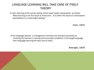 LANGUAGE LEARNING WILL TAKE CARE OF ITSELF
THEORY
“In fact, learning is the human activity which least needs manipulation by others.
Most learning is not the result of instruction. It is rather the result of unhampered
participation in a meaningful setting.”
Illich, 1972

…If the language teacher ‘s management activities are directed exclusively at
involving the learners in solving communication problems in the target language
then language learning will take care of itself…
Allwright, 1979

 