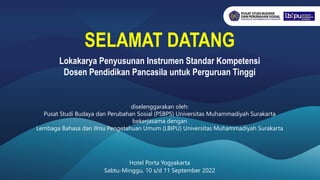 Lokakarya Penyusunan Instrumen Standar Kompetensi
Dosen Pendidikan Pancasila untuk Perguruan Tinggi
diselenggarakan oleh:
Pusat Studi Budaya dan Perubahan Sosial (PSBPS) Universitas Muhammadiyah Surakarta
bekerjasama dengan
Lembaga Bahasa dan Ilmu Pengetahuan Umum (LBIPU) Universitas Muhammadiyah Surakarta
Hotel Porta Yogyakarta
Sabtu-Minggu, 10 s/d 11 September 2022
SELAMAT DATANG
 