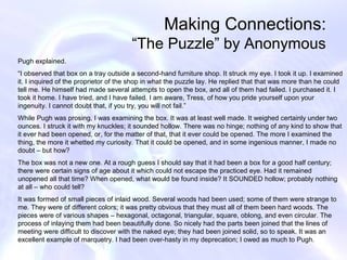 Making Connections:
                                       “The Puzzle” by Anonymous
Pugh explained.
“I observed that box on a tray outside a second-hand furniture shop. It struck my eye. I took it up. I examined
it. I inquired of the proprietor of the shop in what the puzzle lay. He replied that that was more than he could
tell me. He himself had made several attempts to open the box, and all of them had failed. I purchased it. I
took it home. I have tried, and I have failed. I am aware, Tress, of how you pride yourself upon your
ingenuity. I cannot doubt that, if you try, you will not fail.”
While Pugh was prosing, I was examining the box. It was at least well made. It weighed certainly under two
ounces. I struck it with my knuckles; it sounded hollow. There was no hinge; nothing of any kind to show that
it ever had been opened, or, for the matter of that, that it ever could be opened. The more I examined the
thing, the more it whetted my curiosity. That it could be opened, and in some ingenious manner, I made no
doubt – but how?
The box was not a new one. At a rough guess I should say that it had been a box for a good half century;
there were certain signs of age about it which could not escape the practiced eye. Had it remained
unopened all that time? When opened, what would be found inside? It SOUNDED hollow; probably nothing
at all – who could tell?
It was formed of small pieces of inlaid wood. Several woods had been used; some of them were strange to
me. They were of different colors; it was pretty obvious that they must all of them been hard woods. The
pieces were of various shapes – hexagonal, octagonal, triangular, square, oblong, and even circular. The
process of inlaying them had been beautifully done. So nicely had the parts been joined that the lines of
meeting were difficult to discover with the naked eye; they had been joined solid, so to speak. It was an
excellent example of marquetry. I had been over-hasty in my deprecation; I owed as much to Pugh.
 