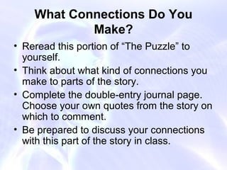 What Connections Do You
            Make?
• Reread this portion of “The Puzzle” to
  yourself.
• Think about what kind of connections you
  make to parts of the story.
• Complete the double-entry journal page.
  Choose your own quotes from the story on
  which to comment.
• Be prepared to discuss your connections
  with this part of the story in class.
 
