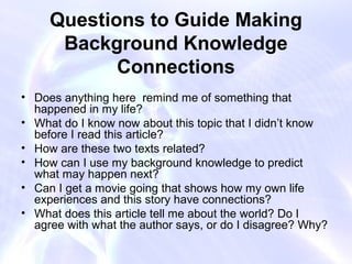 Questions to Guide Making
      Background Knowledge
            Connections
• Does anything here remind me of something that
  happened in my life?
• What do I know now about this topic that I didn’t know
  before I read this article?
• How are these two texts related?
• How can I use my background knowledge to predict
  what may happen next?
• Can I get a movie going that shows how my own life
  experiences and this story have connections?
• What does this article tell me about the world? Do I
  agree with what the author says, or do I disagree? Why?
 