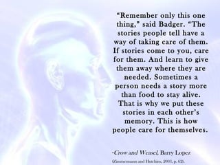 “Remember only this one
 thing,” said Badger. “The
  stories people tell have a
way of taking care of them.
If stories come to you, care
for them. And learn to give
 them away where they are
    needed. Sometimes a
 person needs a story more
   than food to stay alive.
  That is why we put these
    stories in each other’s
     memory. This is how
people care for themselves.

-Crow and Weasel, Barry Lopez
(Zimmermann and Hutchins, 2003, p. 62).
 