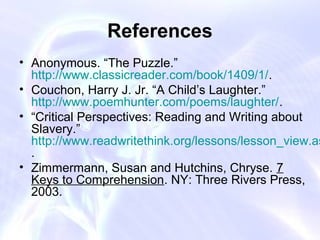 References
• Anonymous. “The Puzzle.”
  http://www.classicreader.com/book/1409/1/.
• Couchon, Harry J. Jr. “A Child’s Laughter.”
  http://www.poemhunter.com/poems/laughter/.
• “Critical Perspectives: Reading and Writing about
  Slavery.”
  http://www.readwritethink.org/lessons/lesson_view.as
  .
• Zimmermann, Susan and Hutchins, Chryse. 7
  Keys to Comprehension. NY: Three Rivers Press,
  2003.
 