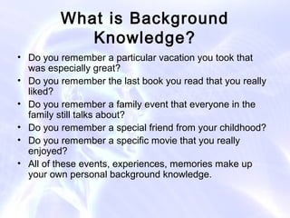 What is Background
            Knowledge?
• Do you remember a particular vacation you took that
  was especially great?
• Do you remember the last book you read that you really
  liked?
• Do you remember a family event that everyone in the
  family still talks about?
• Do you remember a special friend from your childhood?
• Do you remember a specific movie that you really
  enjoyed?
• All of these events, experiences, memories make up
  your own personal background knowledge.
 