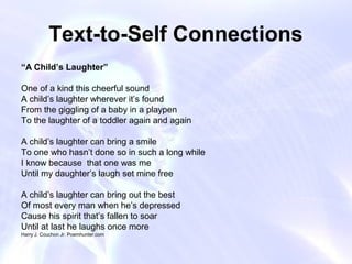 Text-to-Self Connections
“A Child’s Laughter”

One of a kind this cheerful sound
A child’s laughter wherever it’s found
From the giggling of a baby in a playpen
To the laughter of a toddler again and again

A child’s laughter can bring a smile
To one who hasn’t done so in such a long while
I know because that one was me
Until my daughter’s laugh set mine free

A child’s laughter can bring out the best
Of most every man when he’s depressed
Cause his spirit that’s fallen to soar
Until at last he laughs once more
Harry J. Couchon Jr. Poemhunter.com
 