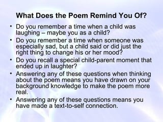 What Does the Poem Remind You Of?
• Do you remember a time when a child was
  laughing – maybe you as a child?
• Do you remember a time when someone was
  especially sad, but a child said or did just the
  right thing to change his or her mood?
• Do you recall a special child-parent moment that
  ended up in laughter?
• Answering any of these questions when thinking
  about the poem means you have drawn on your
  background knowledge to make the poem more
  real.
• Answering any of these questions means you
  have made a text-to-self connection.
 