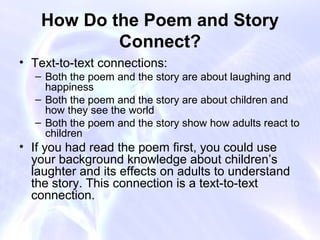 How Do the Poem and Story
            Connect?
• Text-to-text connections:
  – Both the poem and the story are about laughing and
    happiness
  – Both the poem and the story are about children and
    how they see the world
  – Both the poem and the story show how adults react to
    children
• If you had read the poem first, you could use
  your background knowledge about children’s
  laughter and its effects on adults to understand
  the story. This connection is a text-to-text
  connection.
 