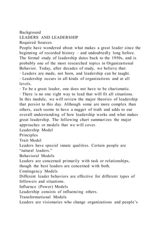 Background
LEADERS AND LEADERSHIP
Required Sources
People have wondered about what makes a great leader since the
beginning of recorded history – and undoubtedly long before.
The formal study of leadership dates back to the 1950s, and is
probably one of the most researched topics in Organizational
Behavior. Today, after decades of study, we believe that:
· Leaders are made, not born, and leadership can be taught.
· Leadership occurs in all kinds of organizations and at all
levels.
· To be a great leader, one does not have to be charismatic.
· There is no one right way to lead that will fit all situations.
In this module, we will review the major theories of leadership
that persist to this day. Although some are more complex than
others, each seems to have a nugget of truth and adds to our
overall understanding of how leadership works and what makes
great leadership. The following chart summarizes the major
approaches or models that we will cover.
Leadership Model
Principles
Trait Model
Leaders have special innate qualities. Certain people are
“natural leaders.”
Behavioral Models
Leaders are concerned primarily with task or relationships,
though the best leaders are concerned with both.
Contingency Models
Different leader behaviors are effective for different types of
followers and situations.
Influence (Power) Models
Leadership consists of influencing others.
Transformational Models
Leaders are visionaries who change organizations and people’s
 