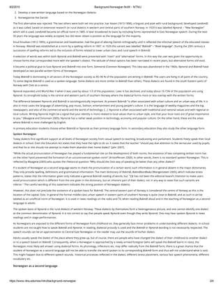 8/2/2015 Background Norwegian NoW ­ NTNU
https://www.ntnu.edu/now/intro/background­norwegian 2/4
2. Develop a new written language based on the Norwegian dialects.
3. Norwegianize the Danish
The first alternative was rejected. The two others were both set into practice. Ivar Aasen (1813-1896), a linguist and poet with rural background, developed Landsmål,
as it was called, based on extensive research on rural dialects in western and central parts of southern Norway. In 1929 it was labelled Nynorsk – "New Norwegian"
which still is used. Landsmål became an official norm in 1885. It later broadened its basis by including forms represented in East Norwegian speech. During the next
50 years the language was widely accepted, but did never obtain a position as the language for the majority.
Knud Knudsen (1812-1895), a grammarian and headmaster, had the goal of altering Danish orthography until it reflected the informal speech of the educated classes
in Norway. Riksmål was established as a norm by a spelling reform in 1907. In 1929 this variant was labelled "Bokmål" – "Book language". During the 20th century a
succession of spelling reforms led to the inclusion of forms related to lower urban class and rural speech in Bokmål.
A selection of words was within both Nynorsk and Bokmål were presented with "main" and "alternative" forms. In this way the user was given the opportunity to
choose forms that corresponded more with the speaker's dialect. The latitude of these options has been narrowed in recent years, but alternative forms still exist.
It became a political goal to fuse Nynorsk and Bokmål into one form, Samnorsk (Common Norwegian). This idea was abandoned in the 1960s, Nynorsk and Bokmål have
developed as two parallel written forms of Norwegian.
Today Bokmål is dominating in all sectors of the Norwegian society as 85–90 % of the population are writing in Bokmål. The users are living in all parts of the country.
To some degree Bokmål is used as a spoken language. Some dialects are more similar to Bokmål than others. These dialects are found in the south Eastern parts of
Norway with Oslo as a centre.
Nynorsk expanded until World War II when it was used by about 1/3 of the population. Later it has declined, and today about 10-15% of the population are using
Nynorsk. Its stronghold today is the central and western parts of southern Norway where the dialectal forms more or less overlap with the written forms.
The difference between Nynorsk and Bokmål is sociolinguistically important. At present Bokmål "is often associated with urban culture and an urban way of life. It is
also in most cases the language of advertising, pop music, fashion, entertainment and young people's culture. It is the language of weekly magazines and the big
newspapers, and also of the commercial world and the world of technology. [...]  Nynorsk is often associated with traditional and national values and with regional or
local culture. Writing Nynorsk might be a signal that your identity is more related to local values than to urban style, and that your local roots are of great importance
to you." (Maagerø and Simonsen 2005). Nynorsk has a rather weak position in technology, economy and popular culture. On the other hand, these are the areas
where Bokmål is most challenged by English.
In primary education students choose either Bokmål or Nynorsk as their primary language form. In secondary education they also study the other language form.
Spoken Norwegian
Today dialects find significant support at all levels of Norwegian society from casual speech to teaching, broadcasting and parliament. Students freely speak their local
dialects in school. Even the Education Act states that they have the right to do so. It states that the teacher "should pay due attention to the vernacular used by pupils,
and that he or she should not attempt to make them abandon their home dialect" (Jahr 2007).
"While the actual pronunciation of Norwegian has played a fundamental role on the development of both norms, the existence of two competing written norm has
on the other hand prevented the formation of an uncontroversial spoken norm" (Kristoffersen 2000). In other words, there is no standard spoken Norwegian. This is
reflected by Maagerø (2005) who quotes the rhetorical question "Why should the Oslo way of speaking be better than any other dialect?" 
If a student of Norwegian as a second language wants to check the pronunciation of a certain word, such information is in general absent in the major dictionaries.
They only provide spelling, definitions and grammatical information. The main dictionary of Bokmål, Bokmålsordboka (Wangensteen 2005), which indicate stress
patterns, states that the information given only indicates a general Bokmål reading of words, but  "[i]t has not been the editorial board's intention to make users
avoid pronunciation which is different from the one given in the dictionary, but an inherent part of their dialect, nor in any way to state that such variants are
inferior." The careful wording of this statement indicates the strong position of Norwegian dialects.
However, this does not preclude the existence of a spoken basis for Bokmål. The central eastern part of Norway is considered the centre of Norway as this is the
location of the capital, Oslo. In general the formal middle-class urban speech in eastern parts of southern Norway is quite close to Bokmål, and as such it can be
labeled as an unofficial norm of Norwegian. It is used in news readings on the radio and TV, when reading Bokmål aloud and in the teaching of Norwegian as a second
language to adults. 
The spoken basis of Nynorsk is the rural dialects of western Norway. These dialects by themselves form a heterogeneous picture, and one cannot identify one dialect
as the common denominator of Nynorsk. It is not correct to say that people speak Nynorsk even though they write Nynorsk. One may hear spoken Nynorsk in news
readings and in stage performances. 
As Norwegians are exposed to the different forms of Norwegian from childhood on, they generally face minor problems in understanding different dialects. In school
students are not taught how to speak Bokmål and Nynorsk. In reading, dialectal prosody is used and the Bokmål or Nynorsk wording is not necessarily respected. The
speech sounds can be an approximation to Central East Norwegian or the reader may use the sounds of his/her dialect.
Adults usually speak the dialect of the place where they grew up, but of course, there are people who have changed the dialect of their childhood to another dialect
or to a speech based on Bokmål. Consequently, when a Norwegian is approached by a newly arrived foreigner (who will speak the Bokmål learnt in class), the
Norwegian most likely will answer using dialectal forms. As phonology, inflections etc. may differ radically from the Bokmål form, there is a great chance that the
student of Norwegian as a second language will not be able to transfer the word spoken to its corresponding Bokmål form and thus will not understand what is said.
This might happen due to different speech sounds,  historical processes reflected in the dialect, different stress placement, various fast speech phenomena, different
vocabulary etc.
Norwegian as a second language
 