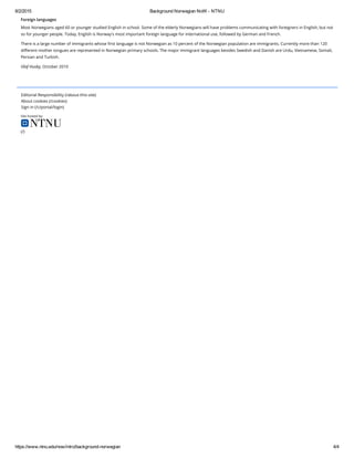 8/2/2015 Background Norwegian NoW ­ NTNU
https://www.ntnu.edu/now/intro/background­norwegian 4/4
Editorial Responsibility (/about-this-site)
About cookies (/cookies)
Sign in (/c/portal/login)
Site hosted by:
(/)
Foreign languages
Most Norwegians aged 60 or younger studied English in school. Some of the elderly Norwegians will have problems communicating with foreigners in English, but not
so for younger people. Today, English is Norway's most important foreign language for international use, followed by German and French.
There is a large number of immigrants whose first language is not Norwegian as 10 percent of the Norwegian population are immigrants. Currently more than 120
different mother tongues are represented in Norwegian primary schools. The major immigrant languages besides Swedish and Danish are Urdu, Vietnamese, Somali,
Persian and Turkish.
Olaf Husby, October 2010
 