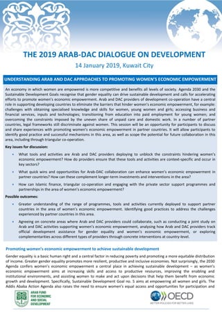UNDERSTANDING ARAB AND DAC APPROACHES TO PROMOTING WOMEN’S ECONOMIC EMPOWERMENT
An economy in which women are empowered is more competitive and benefits all levels of society. Agenda 2030 and the
Sustainable Development Goals recognise that gender equality can drive sustainable development and calls for accelerating
efforts to promote women’s economic empowerment. Arab and DAC providers of development co-operation have a central
role in supporting developing countries to eliminate the barriers that hinder women’s economic empowerment, for example:
challenges with obtaining specialised knowledge and skills for women, young women and girls; accessing business and
financial services, inputs and technologies; transitioning from education into paid employment for young women; and
overcoming the constraints imposed by the uneven share of unpaid care and domestic work. In a number of partner
countries, legal frameworks still discriminate against women. This session will be an opportunity for participants to discuss
and share experiences with promoting women’s economic empowerment in partner countries. It will allow participants to
identify good practice and successful mechanisms in this area, as well as scope the potential for future collaboration in this
area, including through triangular co-operation.
Key issues for discussion:
 What tools and activities are Arab and DAC providers deploying to unblock the constraints hindering women’s
economic empowerment? How do providers ensure that these tools and activities are context-specific and occur in
key sectors?
 What quick wins and opportunities for Arab-DAC collaboration can enhance women’s economic empowerment in
partner countries? How can these complement longer-term investments and interventions in the area?
 How can Islamic finance, triangular co-operation and engaging with the private sector support programmes and
partnerships in the area of women’s economic empowerment?
Possible outcomes:
 Greater understanding of the range of programmes, tools and activities currently deployed to support partner
countries in the area of women’s economic empowerment. Identifying good practices to address the challenges
experienced by partner countries in this area.
 Agreeing on concrete areas where Arab and DAC providers could collaborate, such as conducting a joint study on
Arab and DAC activities supporting women’s economic empowerment, analysing how Arab and DAC providers track
official development assistance for gender equality and women’s economic empowerment, or exploring
complementarities across different types of providers through concrete interventions at country-level.
Promoting women’s economic empowerment to achieve sustainable development
Gender equality is a basic human right and a central factor in reducing poverty and promoting a more equitable distribution
of income. Greater gender equality promotes more resilient, productive and inclusive economies. Not surprisingly, the 2030
Agenda confers women’s economic empowerment a central place in achieving sustainable development – as women’s
economic empowerment aims at increasing skills and access to productive resources, improving the enabling and
institutional environments, and assisting women to make and act upon decisions that help them benefit from economic
growth and development. Specifically, Sustainable Development Goal no. 5 aims at empowering all women and girls. The
Addis Ababa Action Agenda also raises the need to ensure women’s equal access and opportunities for participation and
THE 2019 ARAB-DAC DIALOGUE ON DEVELOPMENT
14 January 2019, Kuwait City
 
