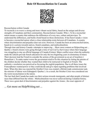 Role Of Reconciliation In Canada
Reconciliation within Canada
To reconcile is to weave a strong and more vibrant social fabric, based on the unique and diverse
strengths of Canadians and their communities. Reconciliation Canada ( Who ). To be a reconciled
nation means a country that embraces the differences of every race, culture and province. To
understand the differences, and build a bond based on those distinctions. It has been Canada s vision
to become a reconciled nation where a close relationship exists between all Canadians. A country
where discrimination and prejudice does not exist. However, Canada has been an unreconciled nation,
based on it s actions towards natives, french canadians, and multiculturalism.
Through time and history Canada s attempts to improving ... Show more content on Helpwriting.net ...
Quebec s french citizens were going through a time of survival La Survivance where their language
was struggling to stay an official language of Canada (Unitas). Major conflict arose when the authority
made the schools provide french education for only the two beginning years in elementary (Unitas).
Their decision lead the French to consider the actions of the government as an act of treachery (
Homefront ). To make matter worse the government tried to fix this situation by letting the parents of
the children decide whether they wanted their child to be instructed in English or French. The
authority s resolution was perceived as favouring the english population. Due to all these issues the
Francophones wanted power so they could decide and give input regarding problems that involved
them. When this idea was rejected the October Crisis was created; a British trade commissioner and,
the minister of labour were kidnapped ( Quebec ). As a result, the October Crisis was considered one
the worst reconciliation in the nation.
The last fault that Canada has made was their actions towards immigrants, and other people of distinct
races than differed from the whites . Multiculturalism was never achieved during Canadian history.
There was a great deal of discrimination and prejudice against the Asians ; the exact opposite of
... Get more on HelpWriting.net ...
 
