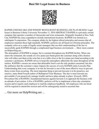 Busi 561 Legal Issues in Business
RAPIDS CHEESECAKE AND WINERY RESTAURANT BUSINESS LAW PLAN BUSI561 Legal
Issues in Business Liberty University November 11, 2010 ABSTRACT RAPIDS is a privately owned
company that operates a number of cheesecake and wine restaurants. Originally founded in New York
City, RAPIDS has since expanded to include international locations. RAPIDS was formed as a
subchapter S corporation. The company abides by the highest ethical principles and ensures that all
employees maintain these high standards. RAPIDS s policies are all based on Christian principles. The
company relies on a corps of legally astute managers that use their understanding of the law to
successfully guide RAPIDS through a complicated legal business environment. ... Show more content
on Helpwriting.net ...
The atmosphere of RAPIDS is unique, but is constant throughout any RAPIDS facility. When one
enters the restaurant, the sounds of a live piano jazz band greets the customer along with a hostess
who will either seat them at the wine bar or at a table close to the live piano jazz band according to the
customer s preference. RAPIDS strives to keep this atmosphere adherently the same throughout all the
entities. RAPIDS s owners are aware that delectable food is not the only product consumed, but also
the ambiance that the customer s enjoy impacts the success of every RAPIDS entity Lawsuits Plan
Understanding that every company is at risk for lawsuits is one of the most effective ways to prevent
these events from occurring. The most important thing to prevent lawsuits is to be proactive, not
reactive, states Brad Forsyth author of Bulletproof Your Business. The fact is most lawsuits are
preventable if you proactively manage trouble and have plans already in place. (Forsyth, 2005)
Prevention One of RAPIDS s foundational barriers against lawsuits is to approach the business with
an attitude of prevention. A few of RAPIDS s policies will be to implement a three day orientation
session and to require each employee to read the employee handbook. All employees who are hired
will be required to attend this session and will be subsequently tested to ascertain that
... Get more on HelpWriting.net ...
 