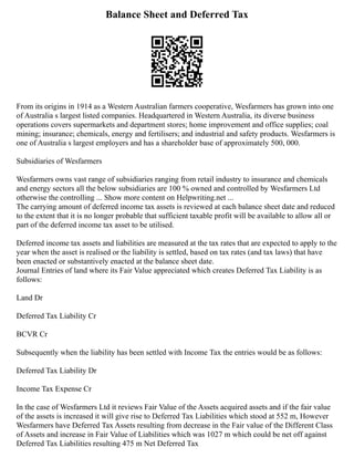 Balance Sheet and Deferred Tax
From its origins in 1914 as a Western Australian farmers cooperative, Wesfarmers has grown into one
of Australia s largest listed companies. Headquartered in Western Australia, its diverse business
operations covers supermarkets and department stores; home improvement and office supplies; coal
mining; insurance; chemicals, energy and fertilisers; and industrial and safety products. Wesfarmers is
one of Australia s largest employers and has a shareholder base of approximately 500, 000.
Subsidiaries of Wesfarmers
Wesfarmers owns vast range of subsidiaries ranging from retail industry to insurance and chemicals
and energy sectors all the below subsidiaries are 100 % owned and controlled by Wesfarmers Ltd
otherwise the controlling ... Show more content on Helpwriting.net ...
The carrying amount of deferred income tax assets is reviewed at each balance sheet date and reduced
to the extent that it is no longer probable that sufficient taxable profit will be available to allow all or
part of the deferred income tax asset to be utilised.
Deferred income tax assets and liabilities are measured at the tax rates that are expected to apply to the
year when the asset is realised or the liability is settled, based on tax rates (and tax laws) that have
been enacted or substantively enacted at the balance sheet date.
Journal Entries of land where its Fair Value appreciated which creates Deferred Tax Liability is as
follows:
Land Dr
Deferred Tax Liability Cr
BCVR Cr
Subsequently when the liability has been settled with Income Tax the entries would be as follows:
Deferred Tax Liability Dr
Income Tax Expense Cr
In the case of Wesfarmers Ltd it reviews Fair Value of the Assets acquired assets and if the fair value
of the assets is increased it will give rise to Deferred Tax Liabilities which stood at 552 m, However
Wesfarmers have Deferred Tax Assets resulting from decrease in the Fair value of the Different Class
of Assets and increase in Fair Value of Liabilities which was 1027 m which could be net off against
Deferred Tax Liabilities resulting 475 m Net Deferred Tax
 