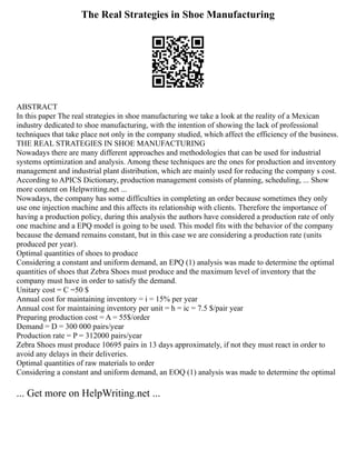 The Real Strategies in Shoe Manufacturing
ABSTRACT
In this paper The real strategies in shoe manufacturing we take a look at the reality of a Mexican
industry dedicated to shoe manufacturing, with the intention of showing the lack of professional
techniques that take place not only in the company studied, which affect the efficiency of the business.
THE REAL STRATEGIES IN SHOE MANUFACTURING
Nowadays there are many different approaches and methodologies that can be used for industrial
systems optimization and analysis. Among these techniques are the ones for production and inventory
management and industrial plant distribution, which are mainly used for reducing the company s cost.
According to APICS Dictionary, production management consists of planning, scheduling, ... Show
more content on Helpwriting.net ...
Nowadays, the company has some difficulties in completing an order because sometimes they only
use one injection machine and this affects its relationship with clients. Therefore the importance of
having a production policy, during this analysis the authors have considered a production rate of only
one machine and a EPQ model is going to be used. This model fits with the behavior of the company
because the demand remains constant, but in this case we are considering a production rate (units
produced per year).
Optimal quantities of shoes to produce
Considering a constant and uniform demand, an EPQ (1) analysis was made to determine the optimal
quantities of shoes that Zebra Shoes must produce and the maximum level of inventory that the
company must have in order to satisfy the demand.
Unitary cost = C =50 $
Annual cost for maintaining inventory = i = 15% per year
Annual cost for maintaining inventory per unit = h = ic = 7.5 $/pair year
Preparing production cost = A = 55$/order
Demand = D = 300 000 pairs/year
Production rate = P = 312000 pairs/year
Zebra Shoes must produce 10695 pairs in 13 days approximately, if not they must react in order to
avoid any delays in their deliveries.
Optimal quantities of raw materials to order
Considering a constant and uniform demand, an EOQ (1) analysis was made to determine the optimal
... Get more on HelpWriting.net ...
 