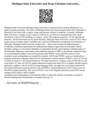 Michigan State University and Texas Christian University...
Michigan State University Michigan State University is located in East Lansing, Michigan.It is a
public research university. The colors of Michigan State University are green and white. Michigan is
affected by the Great Lake s region, winter and summer climate is moderate. Currently, Michigan
State University s campus covers a total of 5,200 acres, of which two thousand acres have been
developed. A total of 556 buildings on campus: where 100 academic purposes, 131 for agricultural
purposes, 166 for the board uses 42 sports facilities. Michigan State University a total of 2,037, 464.3
square meters of indoor space. And there are a total of 43 kilometers of roads and 161 kilometers of
sidewalks. Michigan State University campus also ... Show more content on Helpwriting.net ...
In addition, minimum requirements for international students request that all secondary schools
attended, colleges or universities attended, or examination boards send original or attested copies of
all transcripts, diplomas, mark sheets, and certificates directly to MSU in an official, sealed envelope.
As an international student, you need to provide valid TOEFL scores and SAT scores as well.
Academic merit scholarships are awarded for students. IELTS and TOEFL scores are admitted as a
language proficiency. Regular admission for international students requests TOEFL s score of 79 with
no sub score below 17 for internet based test. For paper based test, it request score of 550 with no sub
score below 52. Also, for IELTS, regular admission requires the score of 6.5 or higher. Besides regular
admission, students, who do not have strong language skills, can apply for a provisional admission.
Provisional admission requests that the score of TOEFL s internet based test is 60 78 and a score of
500 549 on paper based test. The score of IELTS s test is 6.0. Regular admission needs SAT critical
reading scores which is 480 or higher.
Academic merit scholarships are provided by MSU to attract the number of students to attend in.
Alumni Distinguished Scholarship is awarded to the top 15
... Get more on HelpWriting.net ...
 