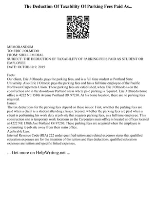 The Deduction Of Taxability Of Parking Fees Paid As...
MEMORANDUM
TO: ERIC J OLMEDO
FROM: SHELLI M DIAL
SUBJECT: THE DEDUCTION OF TAXABILITY OF PARKING FEES PAID AS STUDENT OR
EMPLOYEE
DATE: OCTOBER 9, 2015
Facts:
Our client, Eric J Olmedo, pays the parking fees, and is a full time student at Portland State
University. Also Eric J Olmedo pays the parking fees and has a full time employee of the Pacific
Northwest Carpenters Union. These parking fees are established, when Eric J Olmedo is on the
construction site in the downtown Portland areas where paid parking is required. Eric J Olmedo home
office is 4222 NE 158th Avenue Portland OR 97230. At his home location, there are no parking fees
required.
Issues:
The tax deductions for the parking fees depend on these issues: First, whether the parking fees are
paid when a client is a student attending classes. Second, whether the parking fees are paid when a
client is performing his work duty at job site that requires parking fees, as a full time employee. This
construction site is temporary work locations as the Carpenters main office is located at offices located
at 4222 NE 158th Ave Portland Or 97230. These parking fees are acquired when the employee is
commuting to job site away from their main office.
Applicable Law:
Internal Revenue Code (RIA) 222 under qualified tuition and related expenses states that qualified
education expenses are for the intention of the tuition and fees deductions, qualified education
expenses are tuition and specific linked expenses,
... Get more on HelpWriting.net ...
 