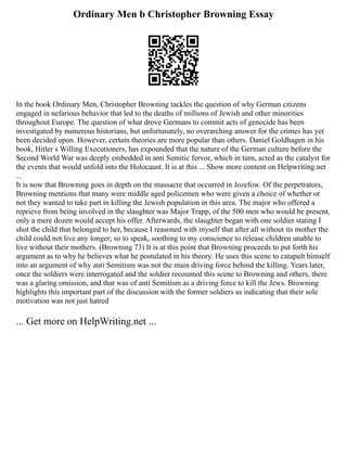 Ordinary Men b Christopher Browning Essay
In the book Ordinary Men, Christopher Browning tackles the question of why German citizens
engaged in nefarious behavior that led to the deaths of millions of Jewish and other minorities
throughout Europe. The question of what drove Germans to commit acts of genocide has been
investigated by numerous historians, but unfortunately, no overarching answer for the crimes has yet
been decided upon. However, certain theories are more popular than others. Daniel Goldhagen in his
book, Hitler s Willing Executioners, has expounded that the nature of the German culture before the
Second World War was deeply embedded in anti Semitic fervor, which in turn, acted as the catalyst for
the events that would unfold into the Holocaust. It is at this ... Show more content on Helpwriting.net
...
It is now that Browning goes in depth on the massacre that occurred in Jozefow. Of the perpetrators,
Browning mentions that many were middle aged policemen who were given a choice of whether or
not they wanted to take part in killing the Jewish population in this area. The major who offered a
reprieve from being involved in the slaughter was Major Trapp, of the 500 men who would be present,
only a mere dozen would accept his offer. Afterwards, the slaughter began with one soldier stating I
shot the child that belonged to her, because I reasoned with myself that after all without its mother the
child could not live any longer; so to speak, soothing to my conscience to release children unable to
live without their mothers. (Browning 73) It is at this point that Browning proceeds to put forth his
argument as to why he believes what he postulated in his theory. He uses this scene to catapult himself
into an argument of why anti Semitism was not the main driving force behind the killing. Years later,
once the soldiers were interrogated and the soldier recounted this scene to Browning and others, there
was a glaring omission, and that was of anti Semitism as a driving force to kill the Jews. Browning
highlights this important part of the discussion with the former soldiers as indicating that their sole
motivation was not just hatred
... Get more on HelpWriting.net ...
 