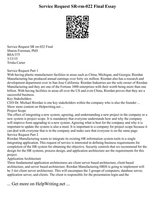Service Request SR-rm-022 Final Essay
Service Request SR rm 022 Final
Sharon Foreman, PhD.
BSA/375
3/13/15
Trisha Carter
Service Request Part 1
With having plastic manufacturer facilities in areas such as China, Michigan, and Georgia; Riordan
Manufacturing has produced annual earnings over forty six million. Riordan also has a research and
development department over in San Jose California. Riordan Industries are the sole owner of Riordan
Manufacturing and they are one of the Fortune 1000 enterprises with their worth being more than one
billion. With having facilities in areas all over the US and even China, Riordan proves that they are a
successful business.
Key Stakeholders
CEO Dr. Michael Riordan is one key stakeholders within the company who is also the founder ...
Show more content on Helpwriting.net ...
Project Scope
The effect of integrating a new system, agreeing, and understanding a new project in the company or a
new system is project scope. It is mandatory that everyone understands how and why the company
will improve from upgrading to a new system. Agreeing what is best for the company and why it is
important to update the system is also a must. It is important to a company for project scope because it
can deal with everyone that is in the company and make sure that everyone is on the same page.
Service Request Part 2
Riordan Manufacturing wants to integrate its existing HR information system tools to a single
integrating application. This request of service is interested in defining business requirements for
completion of the HR system for obtaining the objective. Security controls that we recommend for the
design for the HR systems, process design, and application architecture are the requirements for this
project.
Application Architecture
Three fundamental application architectures are client server based architecture, client based
architecture, and server based architecture. Riordan Manufacturing HRIS is going to implement will
be 3 tier client server architecture. This will encompass the 3 groups of computers; database server,
application server, and clients. The client is responsible for the presentation login and the
... Get more on HelpWriting.net ...
 