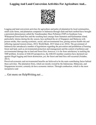 Logging And Land Conversion Activities For Agriculture And...
Logging and land conversion activities for agriculture and palm oil plantation by local communities,
small scale farms, and plantation companies in Indonesia through slash and burn method have brought
a persistent phenomenon called the Transboundary Haze Pollution (THP) in Southeast Asia.
Widespread forest/land fires and the resulting haze emerge from Sumatera and Kalimantan island,
particularly intense during the dry season, have polluted the air of Singapore and Malaysia with
poison smoke, thus causing economic, social, and environmental loss, posing serious health risk and
inflicting regional tension (Jones, 2014; World Bank, 2015 Islam et al, 2016). The government of
Indonesia has introduced a number of legislations regarding the prevention and prohibition of burning
forest and land, such as environmental protection and management and the control of pollution and
environmental damage due to land and forest fires, however, it is far from satisfactory in tackling the
THP problem. In terms of ASEAN perspectives, the ASEAN member countries have declared war
against illegal logging and forest destruction, yet, the forest and land fires still occurred (Ariadno,
2013).
Perceived economic and environmental benefits are believed to be the main contributing factor behind
these activities. The plantation firms, which are mostly owned by the Indonesian, Malaysian, and
Singaporean investor, certainly do have economic interest. Through combustion, which is the most
inexpensive and
... Get more on HelpWriting.net ...
 