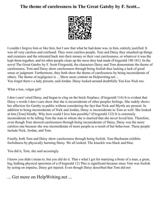 The theme of carelessness in The Great Gatsby by F. Scott...
I couldn t forgive him or like him, but I saw that what he had done was, to him, entirely justified. It
was all very careless and confused. They were careless people, Tom and Daisy they smashed up things
and creatures and the retreated back into their money or their vast carelessness, or whatever it was the
kept them together, and let other people clean up the mess they had made (Fitzgerald 180 181). In the
novel The Great Gatsby by F. Scott Fitzgerald, the characters Daisy and Tom demonstrate the theme of
carelessness. Tom and Daisy show carelessness through being foolish thus lacking a lack of good
sense or judgment. Furthermore, they both show the theme of carelessness by being inconsiderate of
others. The theme of negligence is ... Show more content on Helpwriting.net ...
You forget there s a lady present, said Jordan. Daisy looked around doubtfully You kiss Nick too.
What a low, vulgar girl!
I don t care! cried Daisy, and began to clog on the brick fireplace. (Fitzgerald 116) It is evident that
Daisy s words I don t care show that she is inconsiderate of other peoples feelings. She rudely shows
her affection for Gatsby in public without considering the fact that Nick and Myrtle are present. In
addition to being inconsiderate of Nick and Jordan, Daisy is inconsiderate to Tom as well. She looked
at him [Tom] blindly. Why how could I love him possibly? (Fitzgerald 132) It is extremely
inconsiderate to be telling Tom the man to whom she is married that she never loved him. Therefore,
even though Tom showed carelessness through being inconsiderate of Daisy, Daisy was the more
careless one because she was inconsiderate of more people as a result of her behaviour. These people
include Nick, Jordan, and Tom.
Finally, both Tom and Daisy show carelessness through being foolish. Tom Buchanan exhibits
foolishness by physically harming Daisy. We all looked. The knuckle was black and blue.
You did it, Tom, she said accusingly.
I know you didn t mean to, but you did do it. That s what I get for marrying a brute of a man, a great,
big, hulking physical specimen of a (Fitzgerald 12) This is significant because since Tom was foolish
by acting on impulse, Daisy got injured. Even though Daisy described that Tom did not
... Get more on HelpWriting.net ...
 