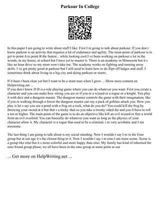 Parkour In College
In this paper I am going to write about stuff I like. First I m going to talk about parkour. If you don t
know parkour is an activity that requires a lot of endurance and agility. The main point of parkour is to
get to point A to point B the fastest... while looking cool.I ve been working on parkour a lot in the
woods, in my house, at school but I have yet to master it. There is an academy in Minnesota but it s
like an hour drive so my mom won t take me. The academy works on fighting and running away
skills. I ve got pretty good at parkour but I still need to learn how to do flips off ledges and stuff. I
sometimes think about living in a big city and doing parkour or stunts.
If it hasn t been clear yet but I want to be a stunt man when I grow ... Show more content on
Helpwriting.net ...
If you don t know D D is a role playing game where you can do whatever you want. First you create a
character and you can make how strong you are or if you re a wizard or a rogue or a knight. You play
it with dice and a dungeon master. The dungeon master controls the game with their imagination, like
if you re walking through a forest the dungeon master can say a pack of goblins attack you. How you
play is let s say you see a pond with a frog on a rock, what do you do? You could kill the frog by
throwing your sword at it but that s a tricky shot so you take a twenty sided die and you ll have to roll
a ten or higher. The main point of the game is to do an objective like kill an evil wizard or free a world
from an evil overlord. You can basically do whatever you want as long as the physics of your
character allow it. My character is a rogue that used to be a criminal, i m very acrobatic and I am
awesome.
The last thing I am going to talk about is my social standing. Now I wouldn t say I m in the Emo
group but at our age it s the closest thing to it. Now I wouldn t say i m emo I am more scene. Scene is
a group like emo but it s more colorful and more happy than emo. My family has kind of inherited the
emo friend group phase, we all have been in the emo group at some point in our
... Get more on HelpWriting.net ...
 