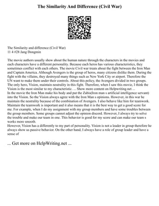 The Similarity And Difference (Civil War)
The Similarity and difference (Civil War)
11 4 #28 Jang Dongmin
The movie authors usually show about the human nature through the characters in the movies and
each characters have a different personality. Because each heros has various characteristics, they
sometimes conflict with each others. The movie Civil war treats about the fight between the Iron Man
and Captain America. Although Avengers is the group of heros, many citizens dislike them. During the
fight with the villains, they destroyed many things such as New York City or airport. Therefore the
UN want to make them under their controls. About this policy, the Avengers divided in two groups.
The only hero, Vision, maintain neutrality in this fight. Therefore, when I saw this movie, I think the
Vision is the most similar to my characteristic. ... Show more content on Helpwriting.net ...
In the movie the Iron Man make his body and put the Zabis(Iron man s artificial intelligence servant)
into the Vision. So the Vision always agree with the Iron Man s opinions. However, in this war he
maintain the neutrality because of the combination of Avengers. I also behave like him for teamwork.
Maintain the teamwork is important and it also means that it is the best way to get a good score for
me. For example, when I do my assignment with my group members and have some troubles between
the group members. Some groups cannot adjust the opinion discord. However, I always try to solve
the trouble and make our team in one. This behavior is good for my score and can make our team s
works more smooth.
However, Vision has a differently to my part of personality. Vision is not a leader in group therefore he
always show us passive behavior. On the other hand, I always have a role of group leader and have a
sense of
... Get more on HelpWriting.net ...
 