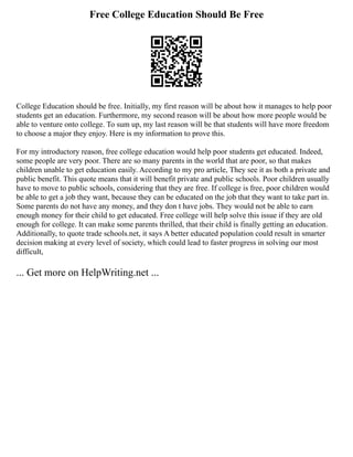 Free College Education Should Be Free
College Education should be free. Initially, my first reason will be about how it manages to help poor
students get an education. Furthermore, my second reason will be about how more people would be
able to venture onto college. To sum up, my last reason will be that students will have more freedom
to choose a major they enjoy. Here is my information to prove this.
For my introductory reason, free college education would help poor students get educated. Indeed,
some people are very poor. There are so many parents in the world that are poor, so that makes
children unable to get education easily. According to my pro article, They see it as both a private and
public benefit. This quote means that it will benefit private and public schools. Poor children usually
have to move to public schools, considering that they are free. If college is free, poor children would
be able to get a job they want, because they can be educated on the job that they want to take part in.
Some parents do not have any money, and they don t have jobs. They would not be able to earn
enough money for their child to get educated. Free college will help solve this issue if they are old
enough for college. It can make some parents thrilled, that their child is finally getting an education.
Additionally, to quote trade schools.net, it says A better educated population could result in smarter
decision making at every level of society, which could lead to faster progress in solving our most
difficult,
... Get more on HelpWriting.net ...
 