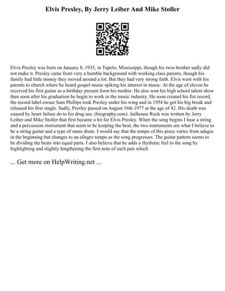 Elvis Presley, By Jerry Leiber And Mike Stoller
Elvis Presley was born on January 8, 1935, in Tupelo, Mississippi, though his twin brother sadly did
not make it. Presley came from very a humble background with working class parents, though his
family had little money they moved around a lot. But they had very strong faith. Elvis went with his
parents to church where he heard gospel music spiking his interest in music. At the age of eleven he
received his first guitar as a birthday present form his mother. He also won his high school talent show
then soon after his graduation he begin to work in the music industry. He soon created his fist record,
the record label owner Sam Phillips took Presley under his wing and in 1954 he got his big break and
released his first single. Sadly, Presley passed on August 16th 1977 at the age of 42. His death was
caused by heart failure do to his drug use. (biography.com). Jailhouse Rock was written by Jerry
Leiber and Mike Stoller that first became a hit for Elvis Presley. When the song begins I hear a string
and a percussion instrument that seem to be keeping the beat, the two instruments are what I believe to
be a string guitar and a type of snare drum. I would say that the tempo of this piece varies from adagio
in the beginning but changes to an allegro tempo as the song progresses. The guitar pattern seems to
be dividing the beats into equal parts. I also believe that he adds a rhythmic feel to the song by
highlighting and slightly lengthening the first note of each pair which
... Get more on HelpWriting.net ...
 
