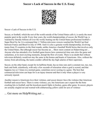 Soccer s Lack of Success in the U.S. Essay
Soccer s Lack of Success in the U.S.
Soccer, or football, which the rest of the world outside of the United States calls it, is surely the most
popular sport in the world. Every four years, the world championships of soccer, the World Cup, is
watched by literally billions all over the world, beating out the Untied States professional football s
Super Bowl by far. It is estimated that 1.7 billion television viewers watched the World Cup final
between France and Brazil in July of 1998. And it is also a genuine world championship, involving
teams from 32 countries in the final rounds, unlike America s baseball World Series that involves only
the United States. But although soccer has become an ... Show more content on Helpwriting.net ...
Anyone who has attended a live football game knows how commercial time outs slow the game and
sometimes, at its most exciting moments, disrupt the flow of events. There is no doubt that without
television definitely would not stay the same in the homes and hearts of Americans. Also, without the
money from advertising, the teams couldn t afford the sky high salaries of their superstars.
Soccer, on the other hand, except for its halftime break, has no time outs and is constant run, run, run,
back and forth, relentlessly, with only a few seconds of relaxation when a goal is scored, and that
happens two or 3 times in a normal game, sometimes never scoring in a game. The best that
commercial television can hope for is an injury timeout and that is only when a player is very
seriously injured.
Another reason is Americans love their violence, and soccer doesn t have the violence that American
football and soccer have. There is some violence, yes, but Americans can t expect the the bone
crushing hits in football, and the knockout punch fights in hockey, game after game. In soccer, players
are actually singled out and warned with embarrassing yellow cards for acts of violence
... Get more on HelpWriting.net ...
 