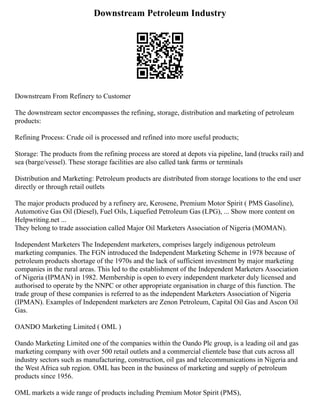 Downstream Petroleum Industry
Downstream From Refinery to Customer
The downstream sector encompasses the refining, storage, distribution and marketing of petroleum
products:
Refining Process: Crude oil is processed and refined into more useful products;
Storage: The products from the refining process are stored at depots via pipeline, land (trucks rail) and
sea (barge/vessel). These storage facilities are also called tank farms or terminals
Distribution and Marketing: Petroleum products are distributed from storage locations to the end user
directly or through retail outlets
The major products produced by a refinery are, Kerosene, Premium Motor Spirit ( PMS Gasoline),
Automotive Gas Oil (Diesel), Fuel Oils, Liquefied Petroleum Gas (LPG), ... Show more content on
Helpwriting.net ...
They belong to trade association called Major Oil Marketers Association of Nigeria (MOMAN).
Independent Marketers The Independent marketers, comprises largely indigenous petroleum
marketing companies. The FGN introduced the Independent Marketing Scheme in 1978 because of
petroleum products shortage of the 1970s and the lack of sufficient investment by major marketing
companies in the rural areas. This led to the establishment of the Independent Marketers Association
of Nigeria (IPMAN) in 1982. Membership is open to every independent marketer duly licensed and
authorised to operate by the NNPC or other appropriate organisation in charge of this function. The
trade group of these companies is referred to as the independent Marketers Association of Nigeria
(IPMAN). Examples of Independent marketers are Zenon Petroleum, Capital Oil Gas and Ascon Oil
Gas.
OANDO Marketing Limited ( OML )
Oando Marketing Limited one of the companies within the Oando Plc group, is a leading oil and gas
marketing company with over 500 retail outlets and a commercial clientele base that cuts across all
industry sectors such as manufacturing, construction, oil gas and telecommunications in Nigeria and
the West Africa sub region. OML has been in the business of marketing and supply of petroleum
products since 1956.
OML markets a wide range of products including Premium Motor Spirit (PMS),
 