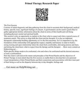 Primal Therapy Research Paper
The First Session
Consists of initial diagnostic and data gathering from the client to ascertain their background, medical
history, specific issue, significant feelings of concern. A questionnaire can be used to good effect to
gather appropriate holistic information about the client in terms of their health and well being
including physical, mental and spiritual health.
This session is also an opportunity to explain to the client what to expect and what a typical course of
treatment entails. This serves to align both the client and the therapist. It is also an important
therapeutic relationship building opportunity as it is the first encounter. So it is important to lay the
foundation of this relationship with appropriate respect, empathy and honesty in order to build a
strong trusting and open relationship where the client feels comfortable, alleviating tension and fears,
and letting the client know what to expect from the therapy and the therapist. ... Show more content on
Helpwriting.net ...
What specific things needs to be confronted, who and what o be confronted and the desired outcomes
of such a confrontation.
Next the client is advised on the nature and principles of the Primal Realm and the objectives of
Primal Therapy in more detail than the first session, to enable them to develop their own personal
visual interpretation of their Primal Realm and their connections and associations with their inner part
of their being as well as the disparity between day to day thoughts, feelings and
... Get more on HelpWriting.net ...
 
