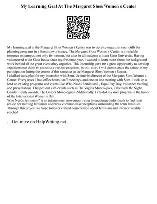 My Learning Goal At The Margaret Sloss Women s Center
My learning goal at the Margaret Sloss Women s Center was to develop organizational skills for
planning programs in a feminist workspace. The Margaret Sloss Women s Center is a valuable
resource on campus, not only for women, but also for all students at Iowa State University. Having
volunteered at the Sloss house since my freshman year, I wanted to learn more about the background
work behind all the great events they organize. This internship gave me a great opportunity to develop
organizational skills to coordinate various programs. In this essay I will demonstrate the nature of my
participation during the course of this semester at the Margaret Sloss Women s Center.
I chalked out a plan for my internship with Som, the interim director of the Margaret Sloss Women s
Center. Every week I had office hours, staff meetings, and one on one meeting with Som. I took up a
lead on existing programs and events like Who Needs Feminism? , Equal Pay Day, volunteer training,
and presentations. I helped out with events such as The Vagina Monologues, Take back the Night,
Gender Equity awards, The Gender Monologues. Additionally, I created my own program in the honor
of the International Women s Day.
Who Needs Feminism? is an international movement trying to encourage individuals to find their
reason for needing feminism and break common misconceptions surrounding the term feminism.
Through this project we hope to foster critical conversation about feminism and intersectionality. I
reached
... Get more on HelpWriting.net ...
 