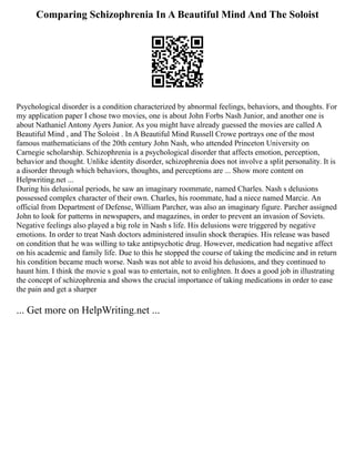 Comparing Schizophrenia In A Beautiful Mind And The Soloist
Psychological disorder is a condition characterized by abnormal feelings, behaviors, and thoughts. For
my application paper I chose two movies, one is about John Forbs Nash Junior, and another one is
about Nathaniel Antony Ayers Junior. As you might have already guessed the movies are called A
Beautiful Mind , and The Soloist . In A Beautiful Mind Russell Crowe portrays one of the most
famous mathematicians of the 20th century John Nash, who attended Princeton University on
Carnegie scholarship. Schizophrenia is a psychological disorder that affects emotion, perception,
behavior and thought. Unlike identity disorder, schizophrenia does not involve a split personality. It is
a disorder through which behaviors, thoughts, and perceptions are ... Show more content on
Helpwriting.net ...
During his delusional periods, he saw an imaginary roommate, named Charles. Nash s delusions
possessed complex character of their own. Charles, his roommate, had a niece named Marcie. An
official from Department of Defense, William Parcher, was also an imaginary figure. Parcher assigned
John to look for patterns in newspapers, and magazines, in order to prevent an invasion of Soviets.
Negative feelings also played a big role in Nash s life. His delusions were triggered by negative
emotions. In order to treat Nash doctors administered insulin shock therapies. His release was based
on condition that he was willing to take antipsychotic drug. However, medication had negative affect
on his academic and family life. Due to this he stopped the course of taking the medicine and in return
his condition became much worse. Nash was not able to avoid his delusions, and they continued to
haunt him. I think the movie s goal was to entertain, not to enlighten. It does a good job in illustrating
the concept of schizophrenia and shows the crucial importance of taking medications in order to ease
the pain and get a sharper
... Get more on HelpWriting.net ...
 