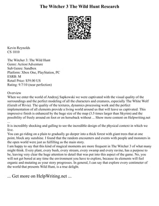 The Witcher 3 The Wild Hunt Research
Kevin Reynolds
CS 1010
The Witcher 3: The Wild Hunt
Genre: Action/Adventure
Sub Genre: Sandbox
Platform: Xbox One, PlayStation, PC
ESRB: M
Retail Price: $59.00 US
Rating: 9.7/10 (near perfection)
Overview
When we enter the world of Andrzej Sapkowski we were captivated with the visual quality of the
surroundings and the perfect modeling of all the characters and creatures, especially The White Wolf
(Geralt of Rivia). The quality of the textures, dynamics processing work and the perfect
implementation of all elements provide a living world around us that will leave us captivated. This
impressive finish is enhanced by the huge size of the map (3.5 times larger than Skyrim) and the
possibility of freely around on foot or on horseback without ... Show more content on Helpwriting.net
...
It is incredibly shocking and galling to see the incredible design of the physical context in which we
live.
You can go riding on a plain to gradually go deeper into a thick forest with giant trees that at one
point, block any sunshine. I found that the random encounters and events with people and monsters in
the open world were just as fulfilling as the main story.
I am happy to say that this kind of magical moments are more frequent in The Witcher 3 of what many
might think. Every plant, every bush, every stream, every swamp and every ravine, has a purpose to
be, leaving very clear the huge attention to detail that was put into this aspect of the game. No, you
will not get bored at any time the environment you have to explore, because its elements will feel
organic and mutating as your story progresses. In general, I can say that explore every centimeter of
the world that presents Wild Hunt, is a true delight.
... Get more on HelpWriting.net ...
 