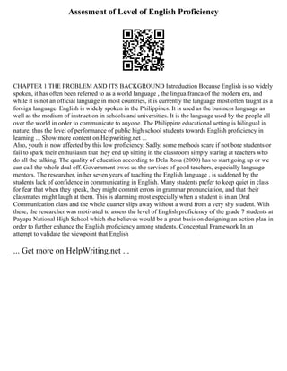 Assesment of Level of English Proficiency
CHAPTER 1 THE PROBLEM AND ITS BACKGROUND Introduction Because English is so widely
spoken, it has often been referred to as a world language , the lingua franca of the modern era, and
while it is not an official language in most countries, it is currently the language most often taught as a
foreign language. English is widely spoken in the Philippines. It is used as the business language as
well as the medium of instruction in schools and universities. It is the language used by the people all
over the world in order to communicate to anyone. The Philippine educational setting is bilingual in
nature, thus the level of performance of public high school students towards English proficiency in
learning ... Show more content on Helpwriting.net ...
Also, youth is now affected by this low proficiency. Sadly, some methods scare if not bore students or
fail to spark their enthusiasm that they end up sitting in the classroom simply staring at teachers who
do all the talking. The quality of education according to Dela Rosa (2000) has to start going up or we
can call the whole deal off. Government owes us the services of good teachers, especially language
mentors. The researcher, in her seven years of teaching the English language , is saddened by the
students lack of confidence in communicating in English. Many students prefer to keep quiet in class
for fear that when they speak, they might commit errors in grammar pronunciation, and that their
classmates might laugh at them. This is alarming most especially when a student is in an Oral
Communication class and the whole quarter slips away without a word from a very shy student. With
these, the researcher was motivated to assess the level of English proficiency of the grade 7 students at
Payapa National High School which she believes would be a great basis on designing an action plan in
order to further enhance the English proficiency among students. Conceptual Framework In an
attempt to validate the viewpoint that English
... Get more on HelpWriting.net ...
 