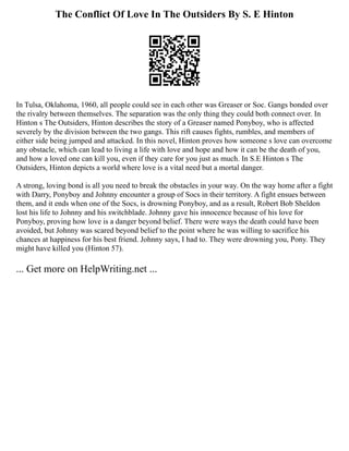 The Conflict Of Love In The Outsiders By S. E Hinton
In Tulsa, Oklahoma, 1960, all people could see in each other was Greaser or Soc. Gangs bonded over
the rivalry between themselves. The separation was the only thing they could both connect over. In
Hinton s The Outsiders, Hinton describes the story of a Greaser named Ponyboy, who is affected
severely by the division between the two gangs. This rift causes fights, rumbles, and members of
either side being jumped and attacked. In this novel, Hinton proves how someone s love can overcome
any obstacle, which can lead to living a life with love and hope and how it can be the death of you,
and how a loved one can kill you, even if they care for you just as much. In S.E Hinton s The
Outsiders, Hinton depicts a world where love is a vital need but a mortal danger.
A strong, loving bond is all you need to break the obstacles in your way. On the way home after a fight
with Darry, Ponyboy and Johnny encounter a group of Socs in their territory. A fight ensues between
them, and it ends when one of the Socs, is drowning Ponyboy, and as a result, Robert Bob Sheldon
lost his life to Johnny and his switchblade. Johnny gave his innocence because of his love for
Ponyboy, proving how love is a danger beyond belief. There were ways the death could have been
avoided, but Johnny was scared beyond belief to the point where he was willing to sacrifice his
chances at happiness for his best friend. Johnny says, I had to. They were drowning you, Pony. They
might have killed you (Hinton 57).
... Get more on HelpWriting.net ...
 
