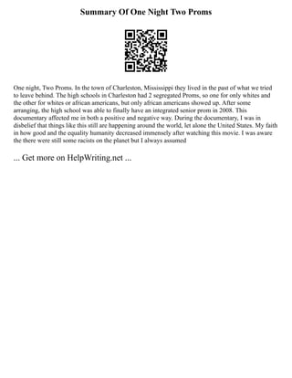 Summary Of One Night Two Proms
One night, Two Proms. In the town of Charleston, Mississippi they lived in the past of what we tried
to leave behind. The high schools in Charleston had 2 segregated Proms, so one for only whites and
the other for whites or african americans, but only african americans showed up. After some
arranging, the high school was able to finally have an integrated senior prom in 2008. This
documentary affected me in both a positive and negative way. During the documentary, I was in
disbelief that things like this still are happening around the world, let alone the United States. My faith
in how good and the equality humanity decreased immensely after watching this movie. I was aware
the there were still some racists on the planet but I always assumed
... Get more on HelpWriting.net ...
 