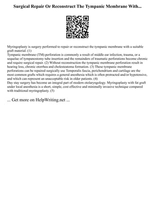 Surgical Repair Or Reconstruct The Tympanic Membrane With...
Myringoplasty is surgery performed to repair or reconstruct the tympanic membrane with a suitable
graft material. (1)
Tympanic membrane (TM) perforation is commonly a result of middle ear infection, trauma, or a
sequelae of tympanostomy tube insertion and the remainders of traumatic perforations become chronic
and require surgical repair. (2) Without reconstruction the tympanic membrane perforation result in
hearing loss, chronic otorrhea and cholesteatoma formation. (3) These tympanic membrane
perforations can be repaired surgically use Temporalis fascia, perichondrium and cartilage are the
most common grafts which requires a general anesthesia which is often protracted and/or hypotensive,
and which can represent an unacceptable risk in older patients. (4)
Day stay surgery has become an integral part of modern otolaryngology. Myringoplasty with fat graft
under local anesthesia is a short, simple, cost effective and minimally invasive technique compared
with traditional myringoplasty. (5)
... Get more on HelpWriting.net ...
 