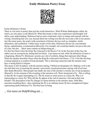 Emily Dickinson Poetry Essay
Emily Dickinson s Poetry
There is a lot more to poetry than just the words themselves. What William Shakespeare called, the
mind s eye also plays a role (Borus34). What that means is that your experiences and thoughts will
add to your understanding. Dickinson had an active mind and a style so unique and unusual with her
writing. Something that was very unusual about her writing was that she never put a title to her poems.
Just like many poets, she used a wide assortment of literary devices such as, metaphor, simile,
alliteration, and symbolism. Unlike many writers of her time, Dickinson did not use conventional
rhyme, capitalization, or punctuation (Borus36). For example, she would put dashes not just at the end
of a line, but also ... Show more content on Helpwriting.net ...
For that last Onset when the King/ Be witnessed in the Room (7 8), In the first part of this line, the
author uses an oxymoron by stating that last Onset . Last means an end, while the definition of onset is
a beginning. (Borus57). Dickinson s poems use a lot of symbols, things that represent other things.
When the speaker describes Onset when the King Be witnessed in the Room , (7 8). I feel like the king
is being targeted as a symbol of God and death. This is showing connection that the narrator must
have a strong belief in religion.
This poem is full of sadness, with the narrator stating, I Willed my Keepsakes (9). Making a will is the
last and final way of ensuring the narrator s previously owned possessions staying with loved ones
after death (Borus62). Most people fear death, the tone of the narrator is merely one of sad acceptance
(Borus62). At the moment of the revealing of the narrators will, There interposed a Fly , This is telling
us that the fly is again interrupting (12). The fly seems to come across as a noisy fly. Why is it
representing as a noisy fly? Why did the fly appear at the end of someone s life and at their last
breathe? The description of the fly changes in stanza thirteen as the narrator states, With Blue
uncertain stumbling Buzz , thus explaining the fly is no ordinary house fly but a metaphorical figure
representing death (Johnson173). The blue buzz in being
... Get more on HelpWriting.net ...
 