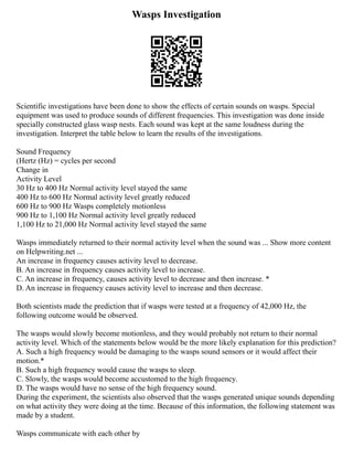 Wasps Investigation
Scientific investigations have been done to show the effects of certain sounds on wasps. Special
equipment was used to produce sounds of different frequencies. This investigation was done inside
specially constructed glass wasp nests. Each sound was kept at the same loudness during the
investigation. Interpret the table below to learn the results of the investigations.
Sound Frequency
(Hertz (Hz) = cycles per second
Change in
Activity Level
30 Hz to 400 Hz Normal activity level stayed the same
400 Hz to 600 Hz Normal activity level greatly reduced
600 Hz to 900 Hz Wasps completely motionless
900 Hz to 1,100 Hz Normal activity level greatly reduced
1,100 Hz to 21,000 Hz Normal activity level stayed the same
Wasps immediately returned to their normal activity level when the sound was ... Show more content
on Helpwriting.net ...
An increase in frequency causes activity level to decrease.
B. An increase in frequency causes activity level to increase.
C. An increase in frequency, causes activity level to decrease and then increase. *
D. An increase in frequency causes activity level to increase and then decrease.
Both scientists made the prediction that if wasps were tested at a frequency of 42,000 Hz, the
following outcome would be observed.
The wasps would slowly become motionless, and they would probably not return to their normal
activity level. Which of the statements below would be the more likely explanation for this prediction?
A. Such a high frequency would be damaging to the wasps sound sensors or it would affect their
motion.*
B. Such a high frequency would cause the wasps to sleep.
C. Slowly, the wasps would become accustomed to the high frequency.
D. The wasps would have no sense of the high frequency sound.
During the experiment, the scientists also observed that the wasps generated unique sounds depending
on what activity they were doing at the time. Because of this information, the following statement was
made by a student.
Wasps communicate with each other by
 