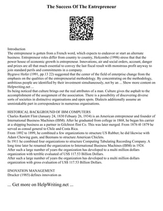 The Success Of The Entrepreneur
Introduction
The entrepreneur is gotten from a French word, which expects to endeavor or start an alternate
business. Entrepreneur roles differ from country to country, Holcombe (1998) stress that that the
power house of economic growth is entrepreneur. Innovations, air and social orders, account, danger
and prizes are all that much essential to convey the last fiscal result with monstrous profit anyway to
join standard perils and commitments in a company.
Bygrave Hofer (1991, pp.13 22) suggested that the center of the field of enterprise change from the
emphasis on the qualities of the entrepreneurial methodology. By concentrating on the methodology,
ambitious people are identified by their investment simultaneously, not by an ... Show more content on
Helpwriting.net ...
Its being noticed that culture brings out the real attributes of a man. Culture gives the asphalt to the
accomplishment of the assignment of the association. There is a possibility of discovering diverse
sorts of societies in distinctive organisations and open spots. Dialects additionally assume an
unmistakable part in correspondence in numerous organisations.
HISTORICAL BACKGROUND OF IBM COMPUTERS
Charles Ranlett Flint (January 24, 1830 Febuary 26, 1934) is an American entrepreneur and founder of
International Business Machines (IBM). After he graduated from college in 1868, he began his carrier
at a shipping business as a partner in Gilchrest flint Co. This was later merged. From 1876 t0 1879 he
served as consul general to Chile and Costa Rica.
From 1892 to 1899, he combined a few organizations to structure US Rubber; he did likewise with
Adam Chewing gum, and Beemans to structure American Chiclets.
In 1911 he combined four organizations to structure Computing Tabulating Recording Company. A
long time later he renamed the organization to International Business Machines (IBM) in 1924.
After such a large number of years the organization has developed to a multi million dollars
organization with terrible evaluated of US$ 117.53 Billion Dollars.
After such a large number of years the organization has developed to a multi million dollars
organization with gross evaluation of US$ 117.53 Billion Dollars.
IINOVATION MANAGEMENT
Drucker (1985) defines innovation as
... Get more on HelpWriting.net ...
 