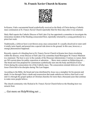 St. Francis Xavier Church In Kearns
In Kearns, Utah a sacramental bread symbolically received as the Body of Christ during a Catholic
mass communion at St. Francis Xavier Church reportedly bled for three days after it was returned.
Daily Mail reports the Catholic Diocese of Salt Lake City has appointed a committee to investigate the
miraculous incident of the bleeding consecrated Host, reportedly returned by a young parishioner to a
priest last week.
Traditionally, a leftover host is not thrown away once consecrated. It s usually dissolved in water until
it totally turns liquid, and poured into a special sink down to the ground. In this case, however, a
strange phenomenon happened.
Recently, reports of a bleeding host at St. Francis Xavier Church in Kearns have been circulating
within the diocese, wrote Diocese of Salt Lake City committee head Monsignor M. Francis Mannion
in a statement. The host is now in the custody of the Diocesan Administrator. Contrary to rumor, there
are NO current plans for public exposition or adoration. ... Show more content on Helpwriting.net ...
The bread and wine prepared for communion symbolically turn into the body and blood of Jesus
Christ during the consecration rite of the Catholic mass. The consecration reminds believers of what
Jesus Christ did to his disciples during The Last Supper.
According to the Bible, the bread and wine distributed by Jesus was a metaphor for his passion and
death. It was through Christ s death and resurrection that made unbelievers believe that God is real
and it is through the gospel spoken at Christian churches for more than a thousand years that continue
to make more people believe.
The church community who flocked at St. Francis Xavier Church believes the bleeding host was
miracle from
... Get more on HelpWriting.net ...
 