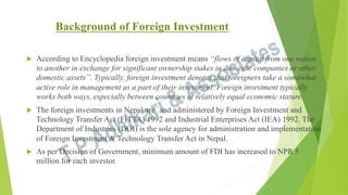 Background of Foreign Investment
u 

According to Encyclopedia foreign investment means “flows of capital from one nation
to another in exchange for significant ownership stakes in domestic companies or other
domestic assets”. Typically, foreign investment denotes that foreigners take a somewhat
active role in management as a part of their investment. Foreign investment typically
works both ways, especially between countries of relatively equal economic stature.

u 

The foreign investments in Nepal are `and administered by Foreign Investment and
Technology Transfer Act (FITTA) 1992 and Industrial Enterprises Act (IEA) 1992. The
Department of Industries (DOI) is the sole agency for administration and implementation
of Foreign Investment & Technology Transfer Act in Nepal.

u 

As per Decision of Government, minimum amount of FDI has increased to NPR 5
million for each investor.

 