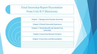 Final Internship Report Presentation
From UoG ICT Directorate
Chapter 1 Background of Gondar University
Chapter 2 Overall Internship Experience
Chapter 3 Overall Benefits We Gained From
Internship
Chapter 4 Local Area Network (Project)
Chapter 5 Conclusion and Recommdation
 