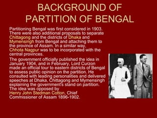 BACKGROUND OF
        PARTITION OF BENGAL
Partitioning Bengal was first considered in 1903.
There were also additional proposals to separate
Chittagong and the districts of Dhaka and
Mymensingh from Bengal and attaching them to
the province of Assam. In a similar way,
Chhota Nagpur was to be incorporated with the
central provinces.
The government officially published the idea in
January 1904, and in February, Lord Curzon
made an official tour to eastern districts of Bengal
to assess public opinion on the partition. He
consulted with leading personalities and delivered
speeches at Dhaka, Chittagong and Mymensingh
explaining the government's stand on partition.
The idea was opposed by
Henry John Stedman Cotton, Chief
Commissioner of Assam 1896-1902.
 