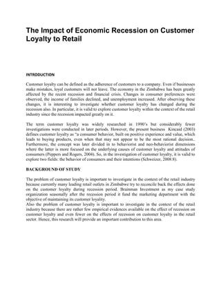 The Impact of Economic Recession on Customer
Loyalty to Retail
INTRODUCTION
Customer loyalty can be defined as the adherence of customers to a company. Even if businesses
make mistakes, loyal customers will not leave. The economy in the Zimbabwe has been greatly
affected by the recent recession and financial crisis. Changes in consumer preferences were
observed, the income of families declined, and unemployment increased. After observing these
changes, it is interesting to investigate whether customer loyalty has changed during the
recession also. In particular, it is valid to explore customer loyalty within the context of the retail
industry since the recession impacted greatly on it.
The term customer loyalty was widely researched in 1990’s but considerably fewer
investigations were conducted in later periods. However, the present business Kincaid (2003)
defines customer loyalty as “a consumer behavior, built on positive experience and value, which
leads to buying products, even when that may not appear to be the most rational decision..
Furthermore, the concept was later divided in to behaviorist and neo-behaviorist dimensions
where the latter is more focused on the underlying causes of customer loyalty and attitudes of
consumers (Peppers and Rogers, 2004). So, in the investigation of customer loyalty, it is valid to
explore two fields: the behavior of consumers and their intentions (Schweizer, 2008:8).
BACKGROUND OF STUDY
The problem of customer loyalty is important to investigate in the context of the retail industry
because currently many leading retail outlets in Zimbabwe try to reconcile back the effects done
on the customer loyalty during recession period. Brainman Investment as my case study
organization seasonally after the recession period it fund the marketing department with the
objective of maintaining its customer loyality.
Also the problem of customer loyalty is important to investigate in the context of the retail
industry because there are rather few empirical evidences available on the effect of recession on
customer loyalty and even fewer on the effects of recession on customer loyalty in the retail
sector. Hence, this research will provide an important contribution to this area.
 
