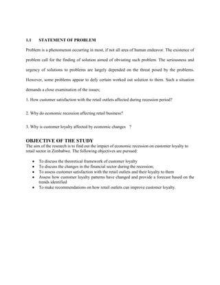 1.1 STATEMENT OF PROBLEM
Problem is a phenomenon occurring in most, if not all area of human endeavor. The existence of
problem call for the finding of solution aimed of obviating such problem. The seriousness and
urgency of solutions to problems are largely depended on the threat posed by the problems.
However, some problems appear to defy certain worked out solution to them. Such a situation
demands a close examination of the issues;
1. How customer satisfaction with the retail outlets affected during recession period?
2. Why do economic recession affecting retail business?
3. Why is customer loyalty affected by economic changes ?
OBJECTIVE OF THE STUDY
The aim of the research is to find out the impact of economic recession on customer loyalty to
retail sector in Zimbabwe. The following objectives are pursued:
To discuss the theoretical framework of customer loyalty
To discuss the changes in the financial sector during the recession;
To assess customer satisfaction with the retail outlets and their loyalty to them
Assess how customer loyalty patterns have changed and provide a forecast based on the
trends identified
To make recommendations on how retail outlets can improve customer loyalty.
 