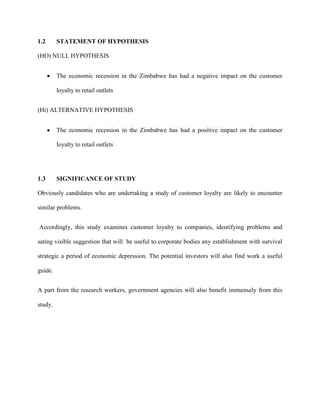 1.2 STATEMENT OF HYPOTHESIS
(HO) NULL HYPOTHESIS
The economic recession in the Zimbabwe has had a negative impact on the customer
loyalty to retail outlets
(Hi) ALTERNATIVE HYPOTHESIS
The economic recession in the Zimbabwe has had a positive impact on the customer
loyalty to retail outlets
1.3 SIGNIFICANCE OF STUDY
Obviously candidates who are undertaking a study of customer loyalty are likely to encounter
similar problems.
Accordingly, this study examines customer loyalty to companies, identifying problems and
sating visible suggestion that will be useful to corporate bodies any establishment with survival
strategic a period of economic depression. The potential investors will also find work a useful
guide.
A part from the research workers, government agencies will also benefit immensely from this
study.
 